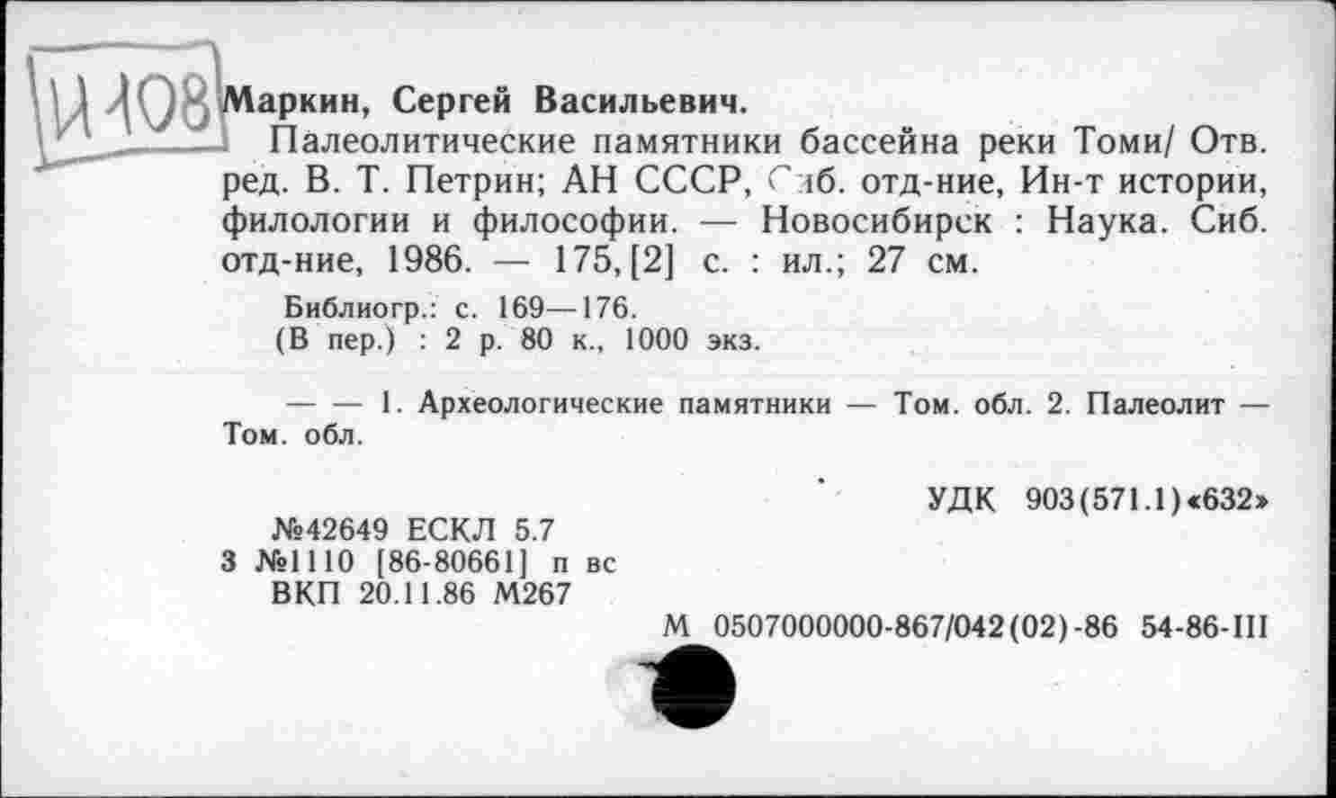 ﻿аркин, Сергей Васильевич.
Палеолитические памятники бассейна реки Томи/ Отв. ред. В. Т. Петрин; АН СССР, Слб. отд-ние, Ин-т истории, филологии и философии. — Новосибирск : Наука. Сиб. отд-ние, 1986. — 175,(2] с. : ил.; 27 см.
Библиогр.: с. 169—176.
(В пер.) : 2 р. 80 к., 1000 экз.
--------1. Археологические памятники — Том. обл. 2. Палеолит — Том. обл.
№42649 ЕСКЛ 5.7
3 №1110 [86-80661] п вс В КП 20.11.86 М267
УДК 903 (571.1) «632»
М 0507000000-867/042(02)-86 54-86-III